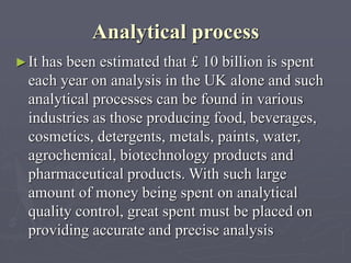Analytical process
► It

has been estimated that £ 10 billion is spent
each year on analysis in the UK alone and such
analytical processes can be found in various
industries as those producing food, beverages,
cosmetics, detergents, metals, paints, water,
agrochemical, biotechnology products and
pharmaceutical products. With such large
amount of money being spent on analytical
quality control, great spent must be placed on
providing accurate and precise analysis

 