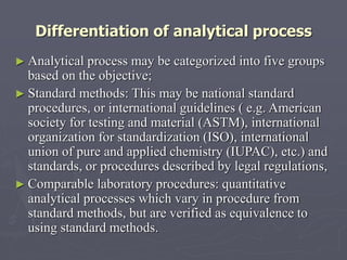 Differentiation of analytical process
► Analytical

process may be categorized into five groups
based on the objective;
► Standard methods: This may be national standard
procedures, or international guidelines ( e.g. American
society for testing and material (ASTM), international
organization for standardization (ISO), international
union of pure and applied chemistry (IUPAC), etc.) and
standards, or procedures described by legal regulations,
► Comparable laboratory procedures: quantitative
analytical processes which vary in procedure from
standard methods, but are verified as equivalence to
using standard methods.

 