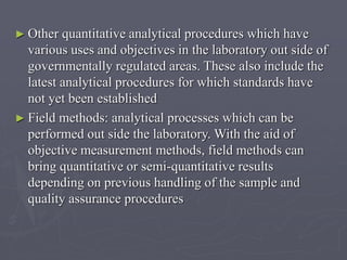 ► Other

quantitative analytical procedures which have
various uses and objectives in the laboratory out side of
governmentally regulated areas. These also include the
latest analytical procedures for which standards have
not yet been established
► Field methods: analytical processes which can be
performed out side the laboratory. With the aid of
objective measurement methods, field methods can
bring quantitative or semi-quantitative results
depending on previous handling of the sample and
quality assurance procedures

 