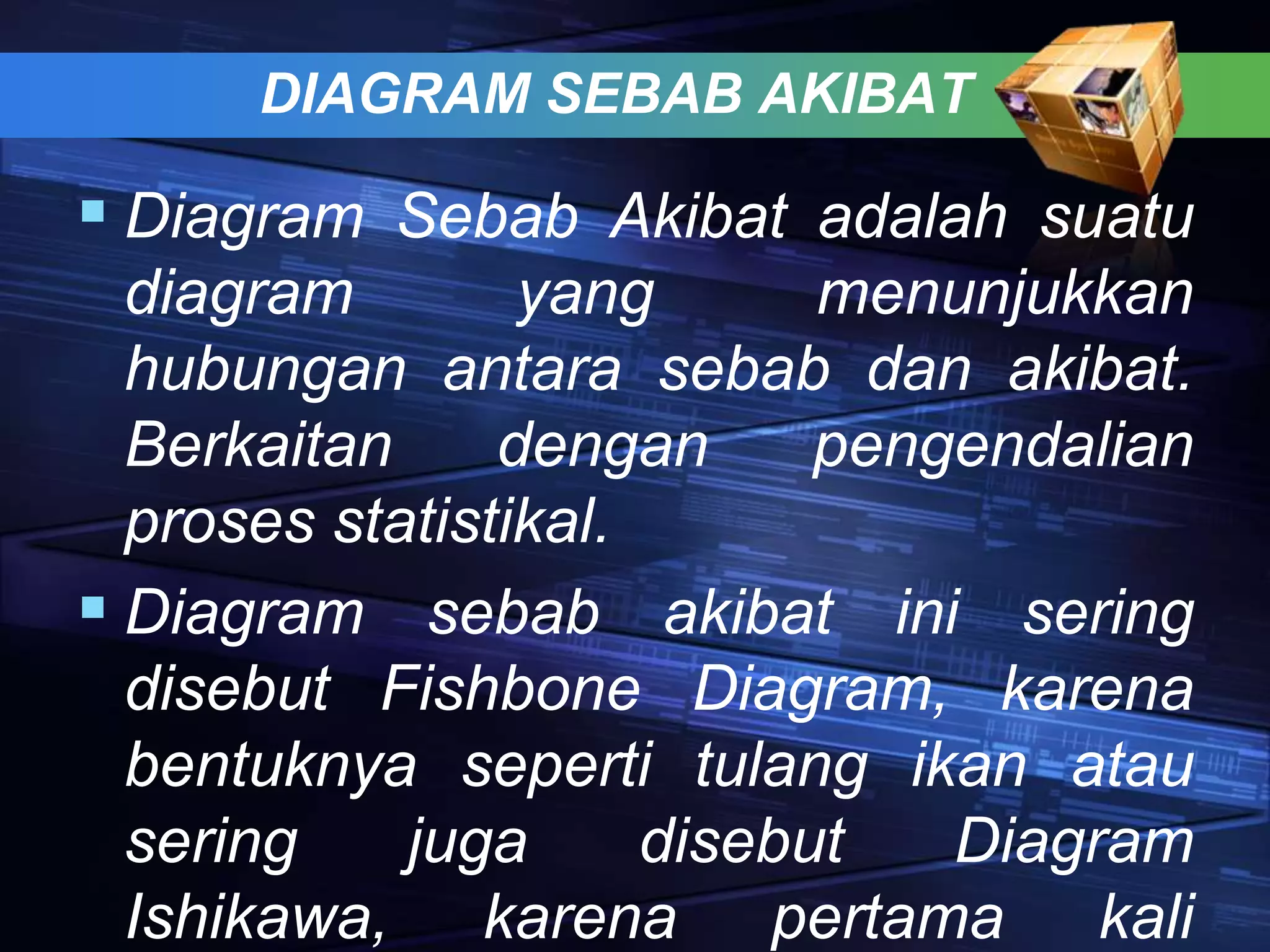 DIAGRAM SEBAB AKIBAT
 Diagram Sebab Akibat adalah suatu
diagram yang menunjukkan
hubungan antara sebab dan akibat.
Berkaitan dengan pengendalian
proses statistikal.
 Diagram sebab akibat ini sering
disebut Fishbone Diagram, karena
bentuknya seperti tulang ikan atau
sering juga disebut Diagram
Ishikawa, karena pertama kali
 