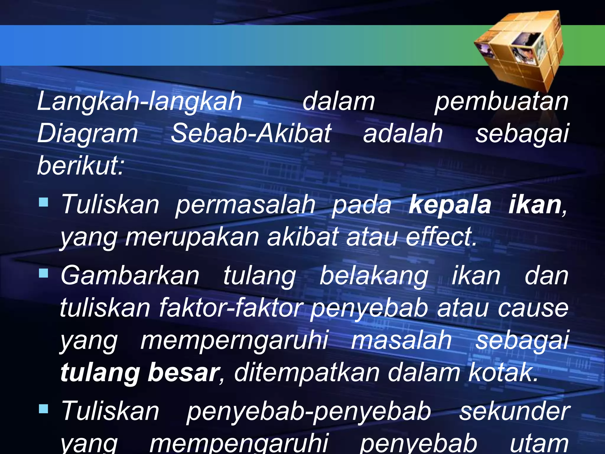 Langkah-langkah dalam pembuatan
Diagram Sebab-Akibat adalah sebagai
berikut:
 Tuliskan permasalah pada kepala ikan,
yang merupakan akibat atau effect.
 Gambarkan tulang belakang ikan dan
tuliskan faktor-faktor penyebab atau cause
yang memperngaruhi masalah sebagai
tulang besar, ditempatkan dalam kotak.
 Tuliskan penyebab-penyebab sekunder
yang mempengaruhi penyebab utam
 