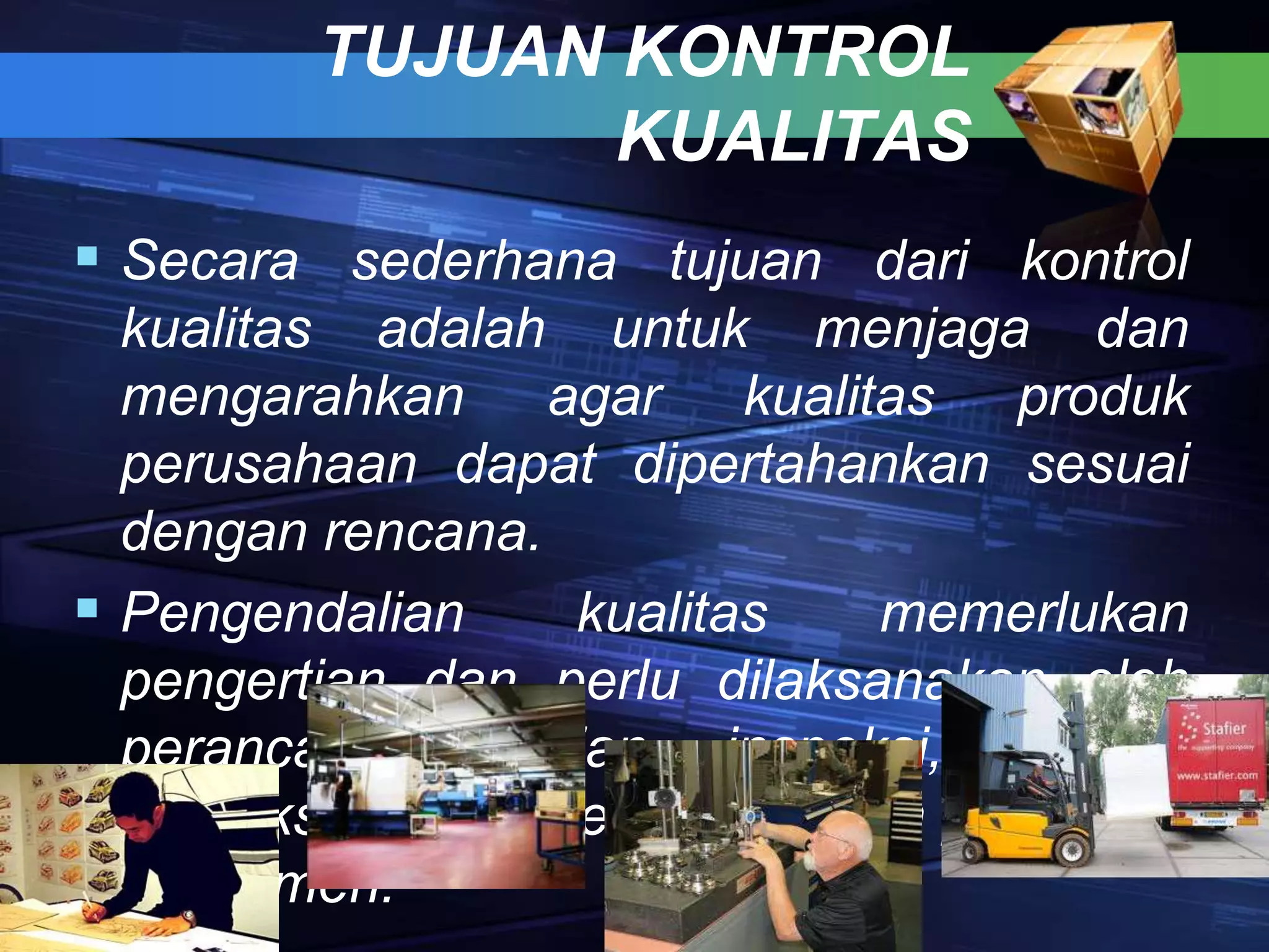 TUJUAN KONTROL
KUALITAS
 Secara sederhana tujuan dari kontrol
kualitas adalah untuk menjaga dan
mengarahkan agar kualitas produk
perusahaan dapat dipertahankan sesuai
dengan rencana.
 Pengendalian kualitas memerlukan
pengertian dan perlu dilaksanakan oleh
perancang, bagian inspeksi, bagian
produksi sampai pendistribusian produk ke
konsumen.
 