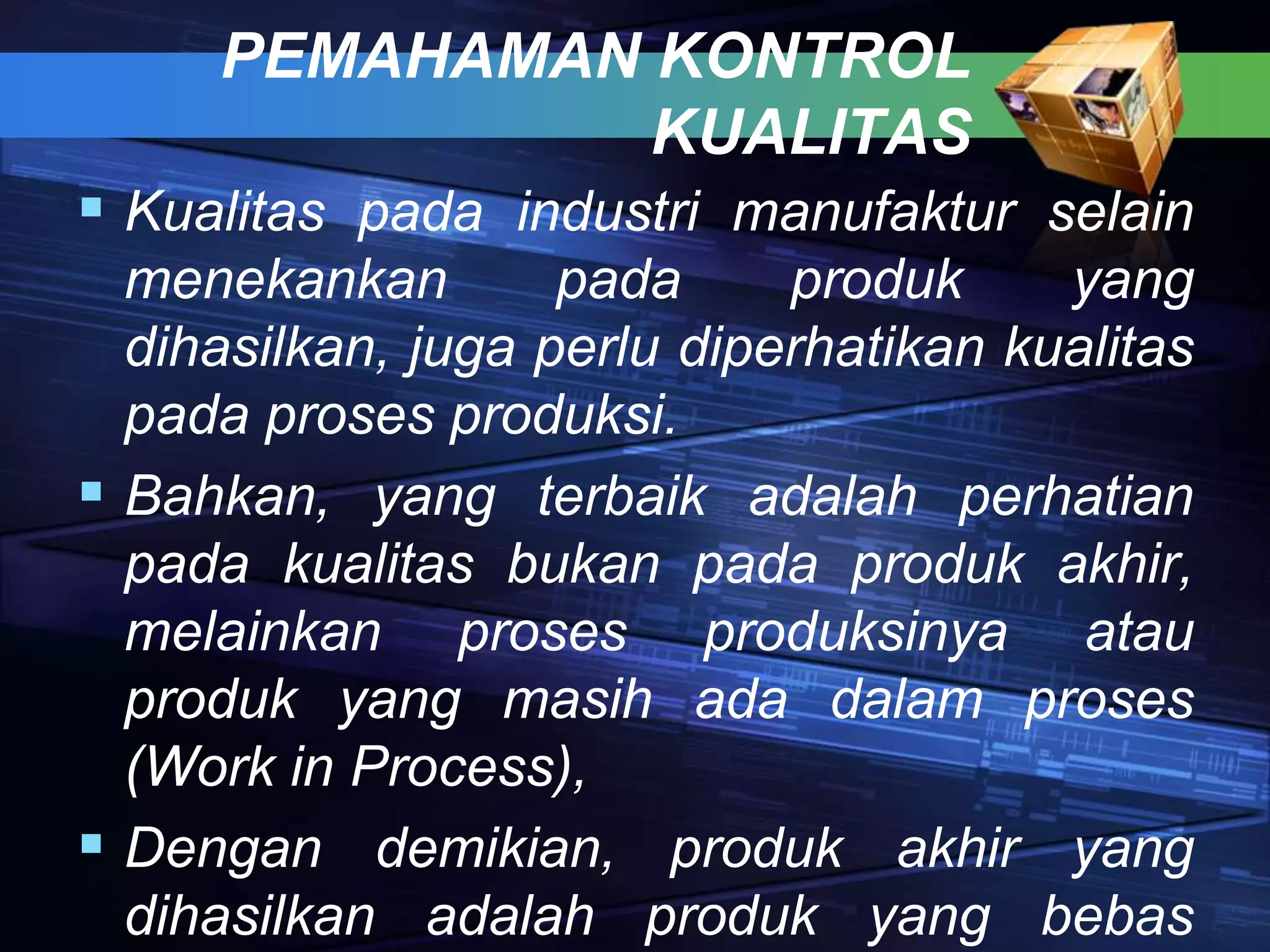 PEMAHAMAN KONTROL
KUALITAS
 Kualitas pada industri manufaktur selain
menekankan pada produk yang
dihasilkan, juga perlu diperhatikan kualitas
pada proses produksi.
 Bahkan, yang terbaik adalah perhatian
pada kualitas bukan pada produk akhir,
melainkan proses produksinya atau
produk yang masih ada dalam proses
(Work in Process),
 Dengan demikian, produk akhir yang
dihasilkan adalah produk yang bebas
 