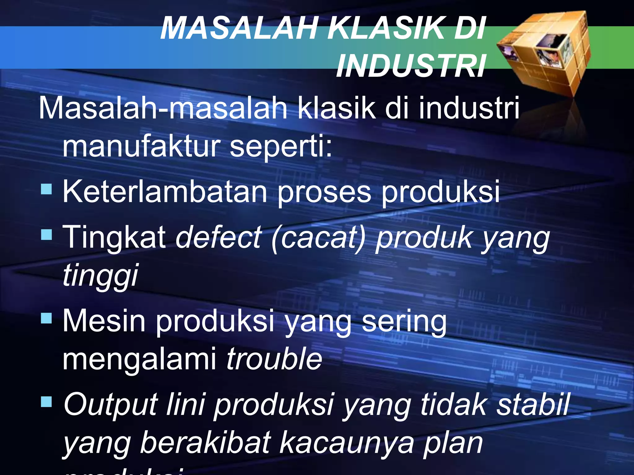 MASALAH KLASIK DI
INDUSTRI
Masalah-masalah klasik di industri
manufaktur seperti:
 Keterlambatan proses produksi
 Tingkat defect (cacat) produk yang
tinggi
 Mesin produksi yang sering
mengalami trouble
 Output lini produksi yang tidak stabil
yang berakibat kacaunya plan
 