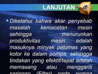 LANJUTAN
Diketahui bahwa akar penyebab
masalah kemacetan mesin
sehingga menurunkan
produktivitas mesin adalah
masuknya minyak pelumas yang
kotor ke dalam pompa, sehingga
tindakan yang efektif/tepat adalah
memasang atau mengganti
 