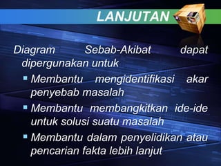 LANJUTAN
Diagram Sebab-Akibat dapat
dipergunakan untuk
 Membantu mengidentifikasi akar
penyebab masalah
 Membantu membangkitkan ide-ide
untuk solusi suatu masalah
 Membantu dalam penyelidikan atau
pencarian fakta lebih lanjut
 