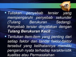  Tuliskan penyebab tersier yang
mempengaruhi penyebab sekunder
(Tulang Berukuran Sedang).
Penyebab tersier dinyatakan dengan
Tulang Berukuran Kecil
 Tentukan item-item yang penting dari
setiap faktor dan tandai faktor-faktor
tersebut yang kelihatannya memiliki
pengaruh nyata terhadap karakteristik
kualitas atau Permasalahan
 