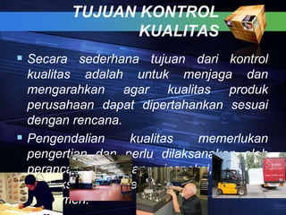 TUJUAN KONTROL
KUALITAS
 Secara sederhana tujuan dari kontrol
kualitas adalah untuk menjaga dan
mengarahkan agar kualitas produk
perusahaan dapat dipertahankan sesuai
dengan rencana.
 Pengendalian kualitas memerlukan
pengertian dan perlu dilaksanakan oleh
perancang, bagian inspeksi, bagian
produksi sampai pendistribusian produk ke
konsumen.
 