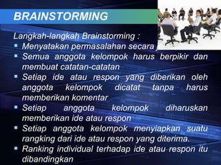 BRAINSTORMING
Langkah-langkah Brainstorming :
 Menyatakan permasalahan secara jelas.
 Semua anggota kelompok harus berpikir dan
membuat catatan-catatan
 Setiap ide atau respon yang diberikan oleh
anggota kelompok dicatat tanpa harus
memberikan komentar
 Setiap anggota kelompok diharuskan
memberikan ide atau respon
 Setiap anggota kelompok menyiapkan suatu
rangking dari ide atau respon yang diterima.
 Ranking individual terhadap ide atau respon itu
dibandingkan
 