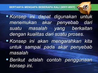 BERTANYA MENGAPA BEBERAPA KALI (WHY-WHY)
 Konsep ini dapat digunakan untuk
menemukan akar penyebab dari
suatu masalah yang berkaitan
dengan kualitas dari suatu proses.
 Konsep ini akan mengarahkan kita
untuk sampai pada akar penyebab
masalah
 Berikut adalah contoh penggunaan
konsep ini.
 