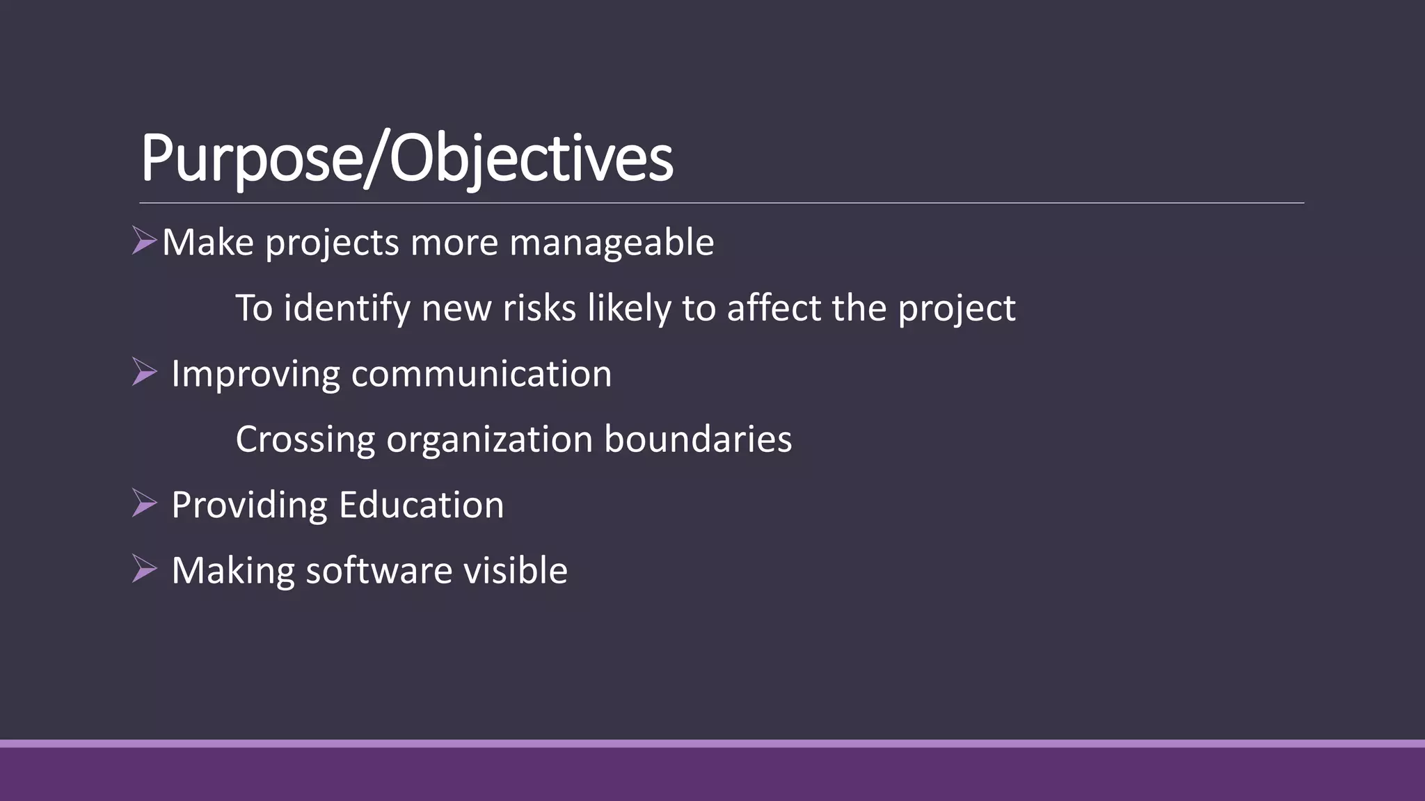Purpose/Objectives
Make projects more manageable
To identify new risks likely to affect the project
 Improving communication
Crossing organization boundaries
 Providing Education
 Making software visible
 