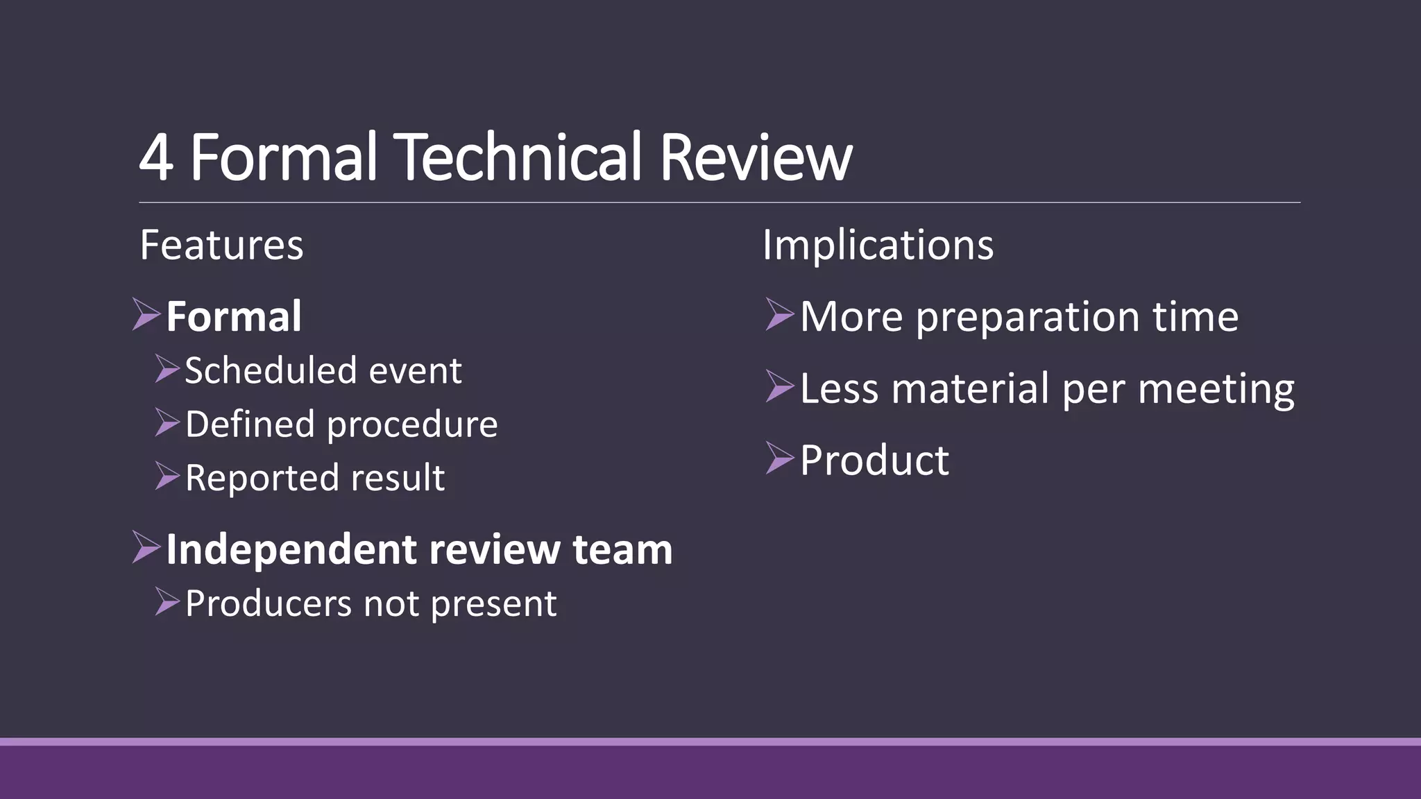 4 Formal Technical Review
Features
Formal
Scheduled event
Defined procedure
Reported result
Independent review team
Producers not present
Implications
More preparation time
Less material per meeting
Product
 