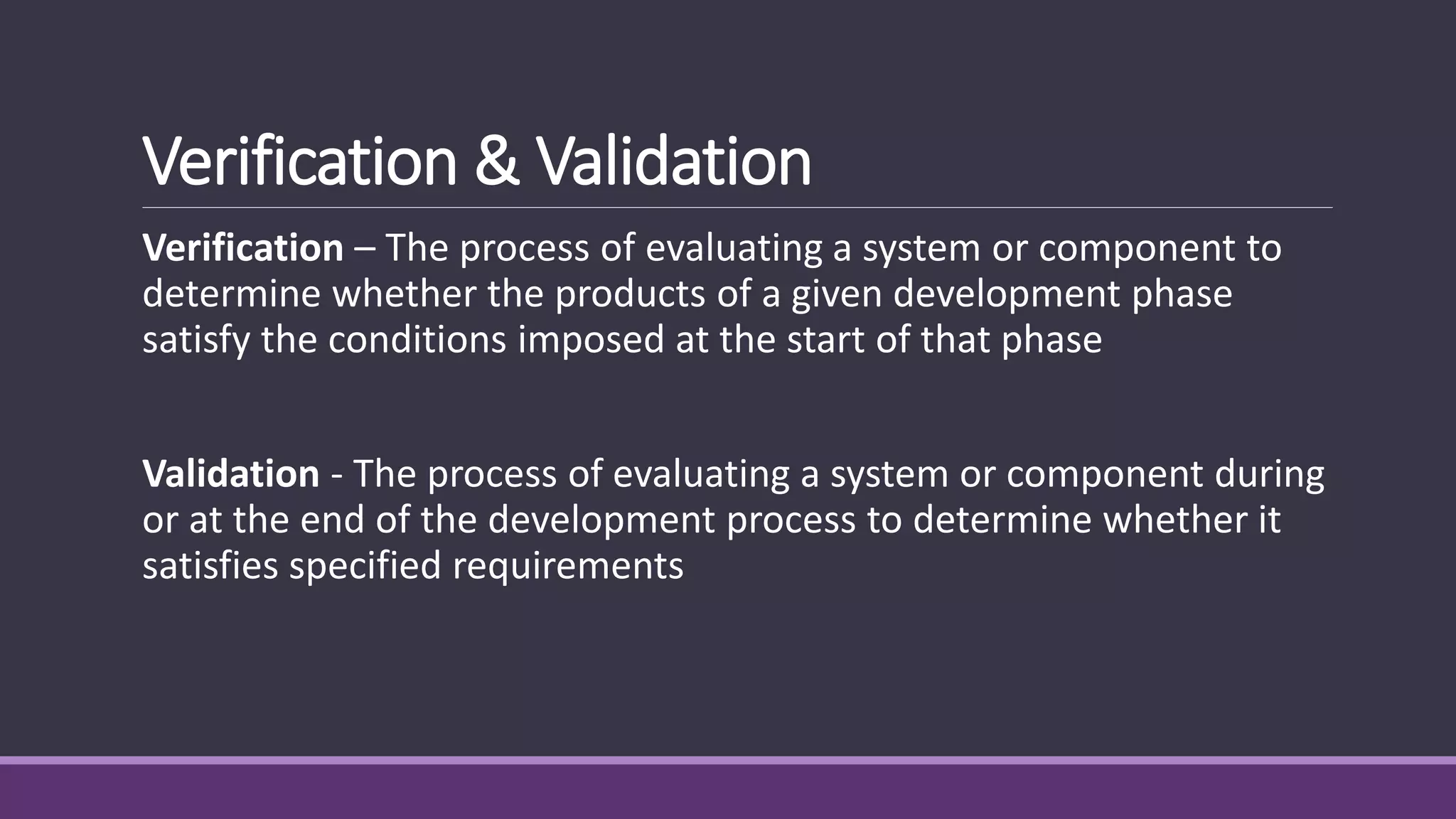 Verification & Validation
Verification – The process of evaluating a system or component to
determine whether the products of a given development phase
satisfy the conditions imposed at the start of that phase
Validation - The process of evaluating a system or component during
or at the end of the development process to determine whether it
satisfies specified requirements
 