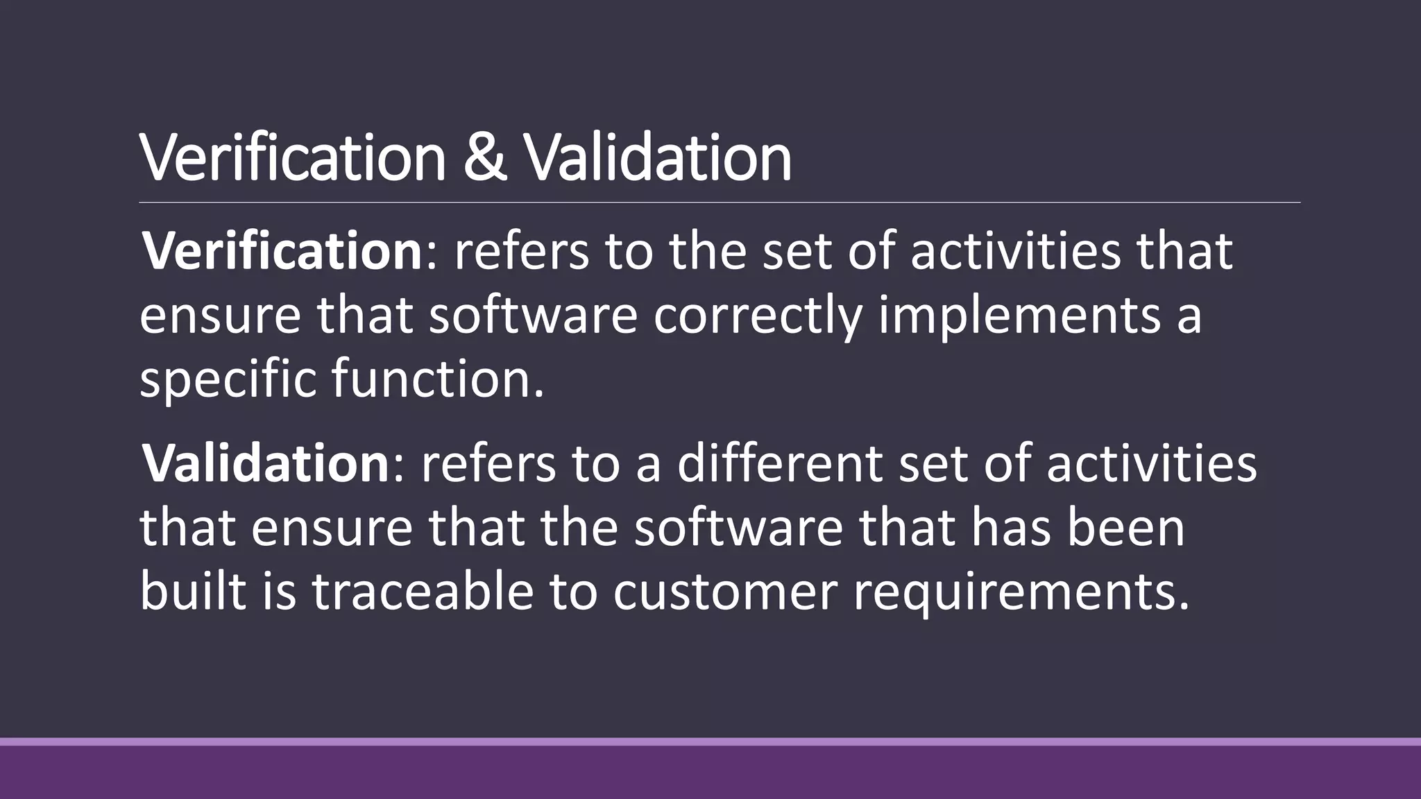 Verification & Validation
Verification: refers to the set of activities that
ensure that software correctly implements a
specific function.
Validation: refers to a different set of activities
that ensure that the software that has been
built is traceable to customer requirements.
 