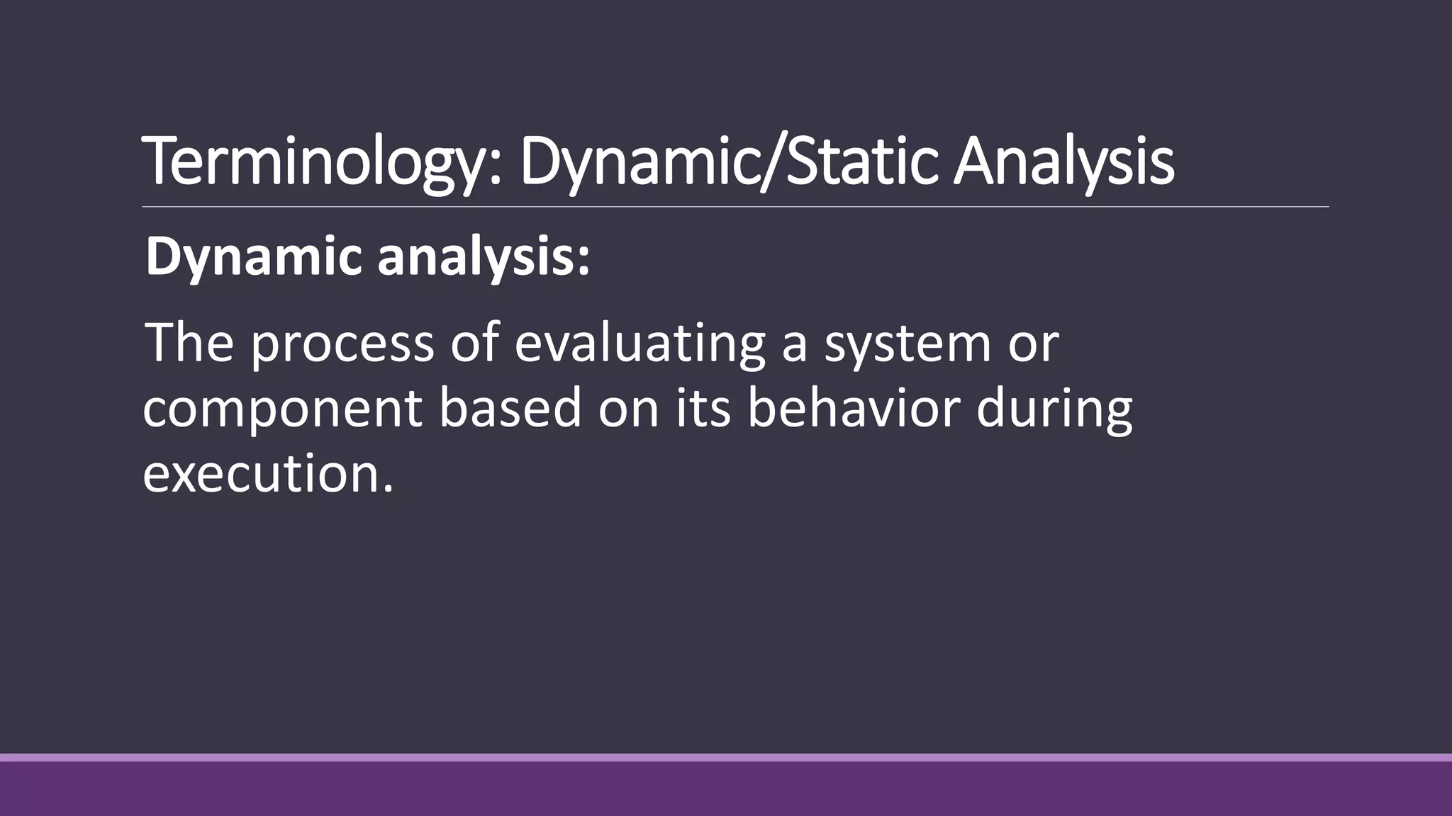 Terminology: Dynamic/Static Analysis
Dynamic analysis:
The process of evaluating a system or
component based on its behavior during
execution.
 