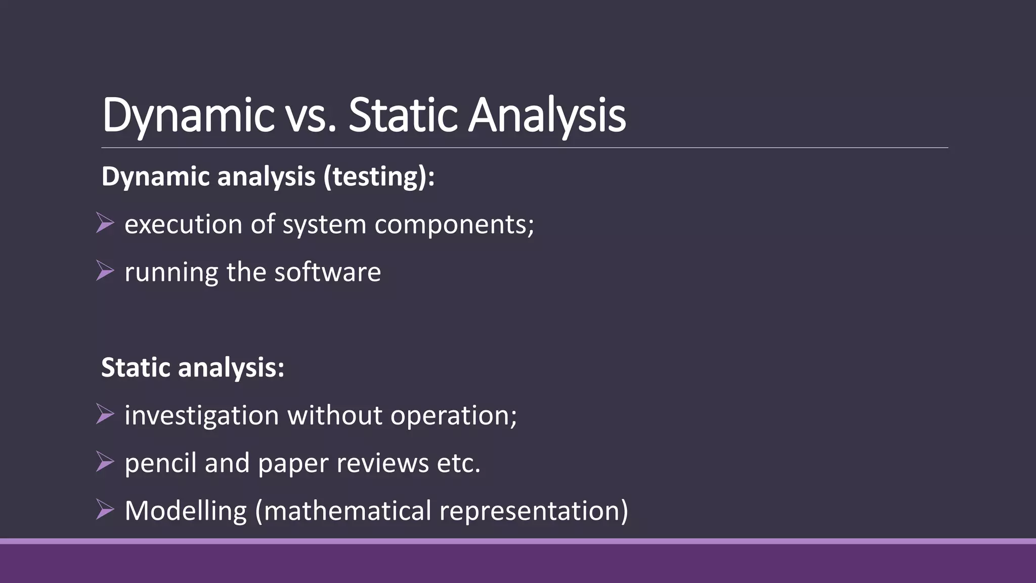 Dynamic vs. Static Analysis
Dynamic analysis (testing):
 execution of system components;
 running the software
Static analysis:
 investigation without operation;
 pencil and paper reviews etc.
 Modelling (mathematical representation)
 