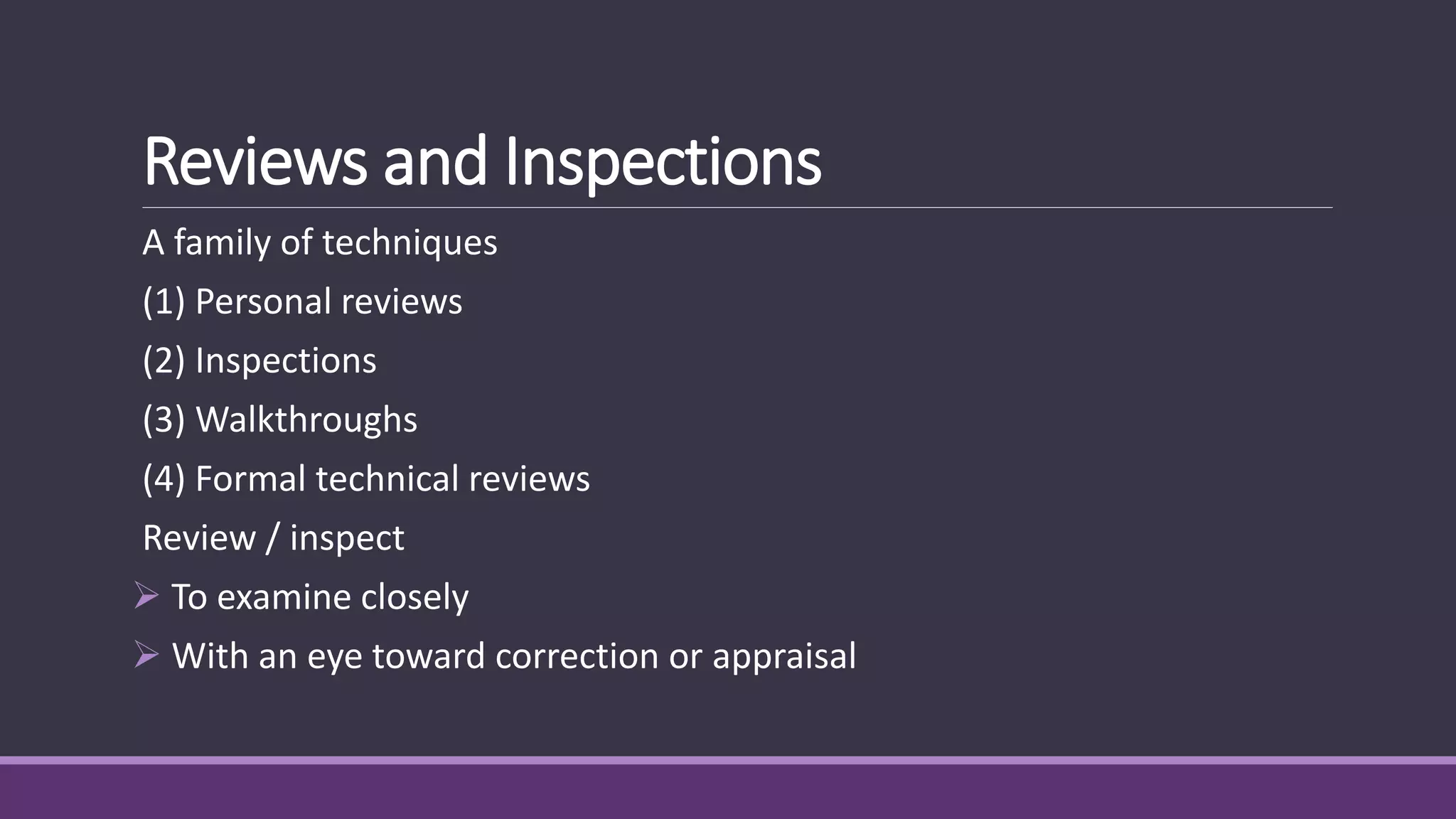 Reviews and Inspections
A family of techniques
(1) Personal reviews
(2) Inspections
(3) Walkthroughs
(4) Formal technical reviews
Review / inspect
 To examine closely
 With an eye toward correction or appraisal
 