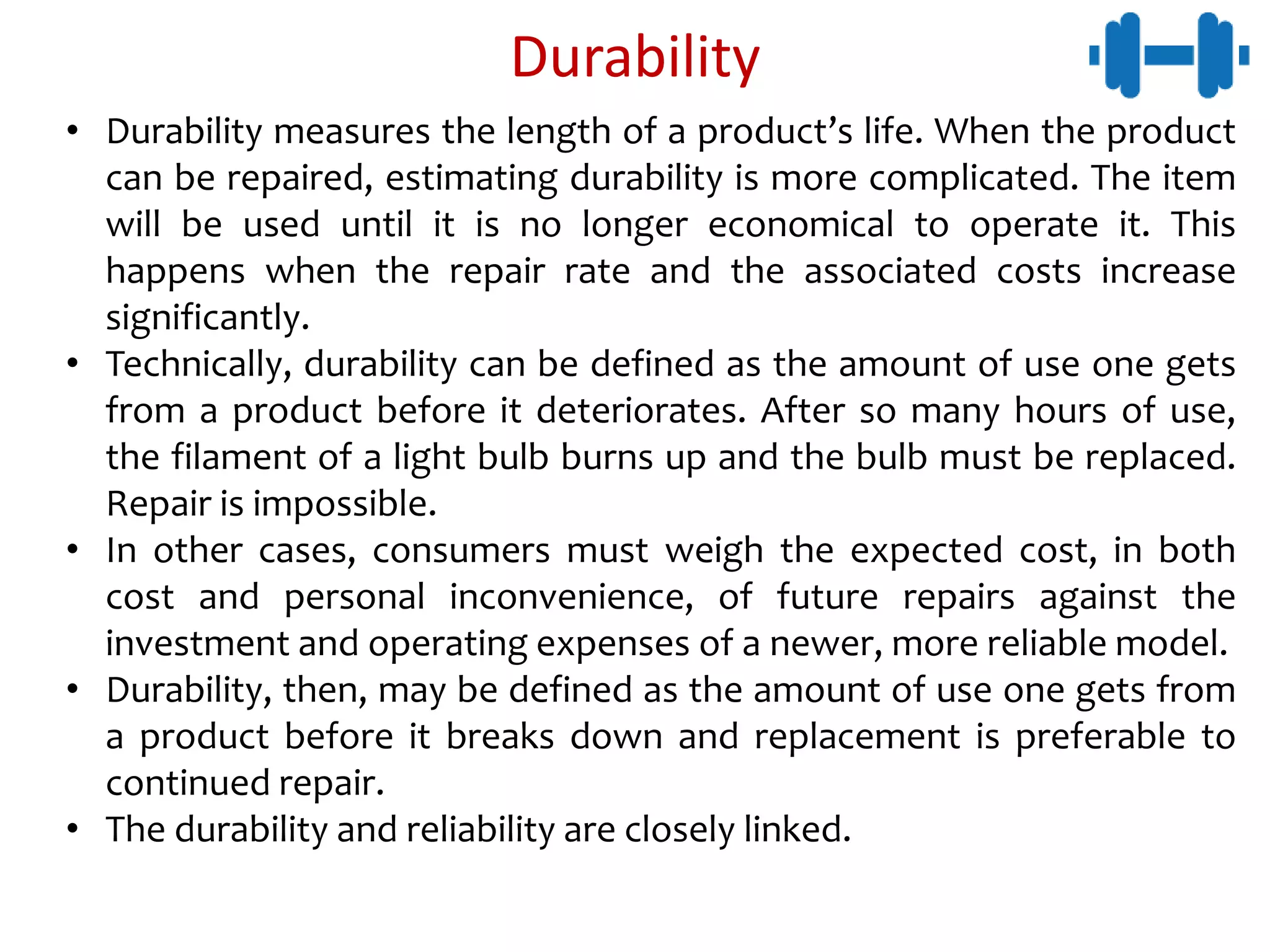 Durability
• Durability measures the length of a product’s life. When the product
can be repaired, estimating durability is more complicated. The item
will be used until it is no longer economical to operate it. This
happens when the repair rate and the associated costs increase
significantly.
• Technically, durability can be defined as the amount of use one gets
from a product before it deteriorates. After so many hours of use,
the filament of a light bulb burns up and the bulb must be replaced.
Repair is impossible.
• In other cases, consumers must weigh the expected cost, in both
cost and personal inconvenience, of future repairs against the
investment and operating expenses of a newer, more reliable model.
• Durability, then, may be defined as the amount of use one gets from
a product before it breaks down and replacement is preferable to
continued repair.
• The durability and reliability are closely linked.
 