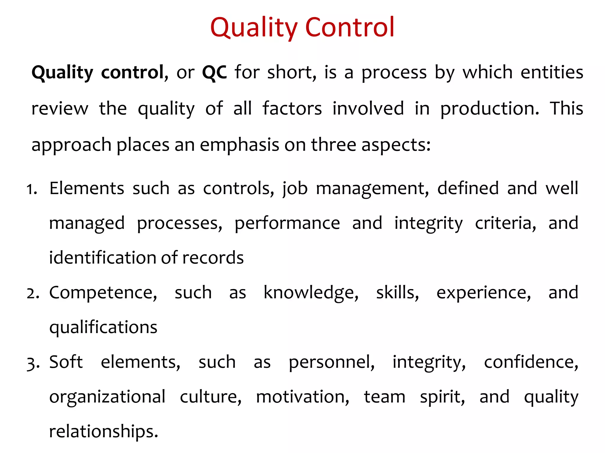 Quality Control
Quality control, or QC for short, is a process by which entities
review the quality of all factors involved in production. This
approach places an emphasis on three aspects:
1. Elements such as controls, job management, defined and well
managed processes, performance and integrity criteria, and
identification of records
2. Competence, such as knowledge, skills, experience, and
qualifications
3. Soft elements, such as personnel, integrity, confidence,
organizational culture, motivation, team spirit, and quality
relationships.
 