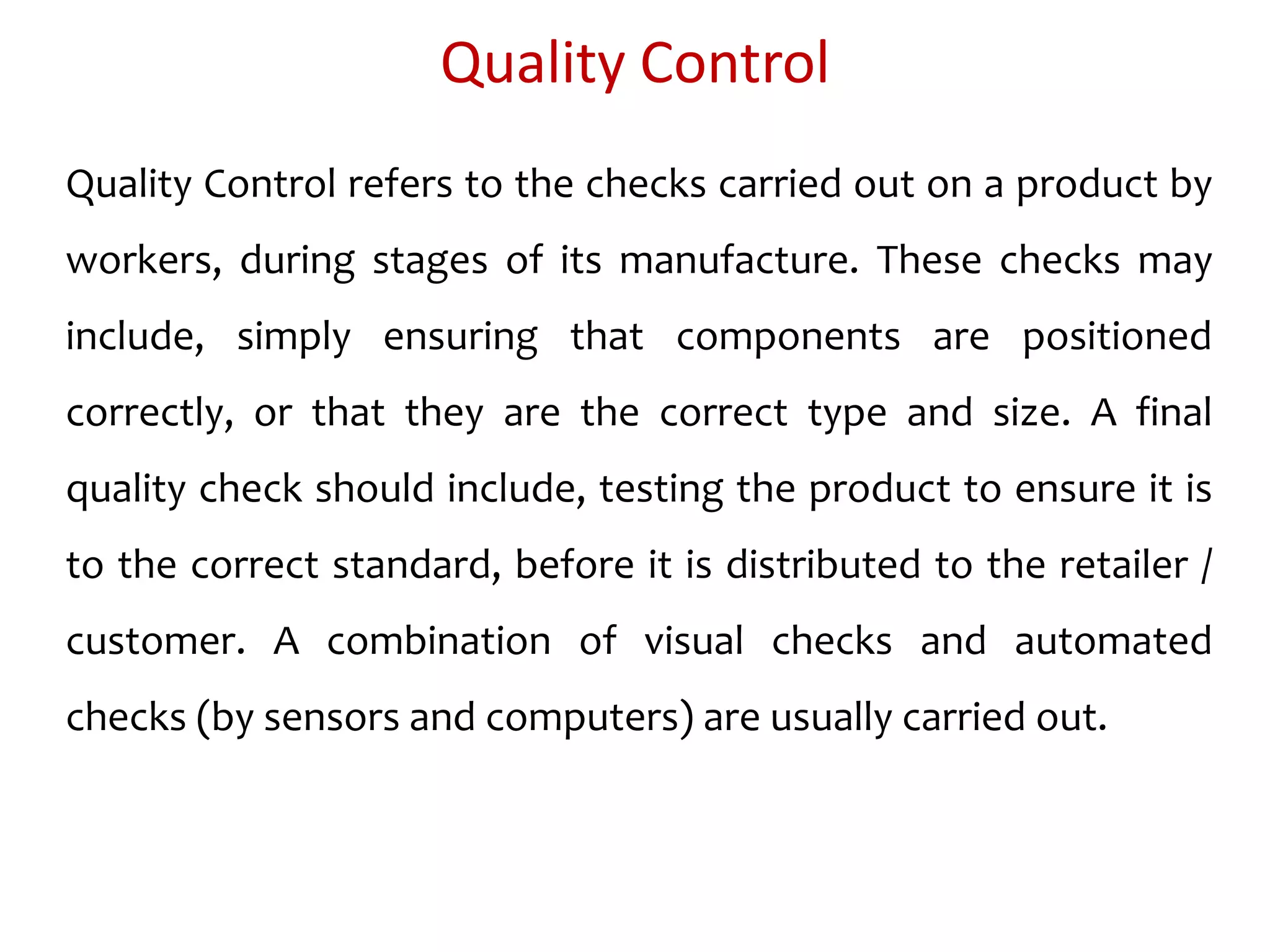 Quality Control
Quality Control refers to the checks carried out on a product by
workers, during stages of its manufacture. These checks may
include, simply ensuring that components are positioned
correctly, or that they are the correct type and size. A final
quality check should include, testing the product to ensure it is
to the correct standard, before it is distributed to the retailer /
customer. A combination of visual checks and automated
checks (by sensors and computers) are usually carried out.
 