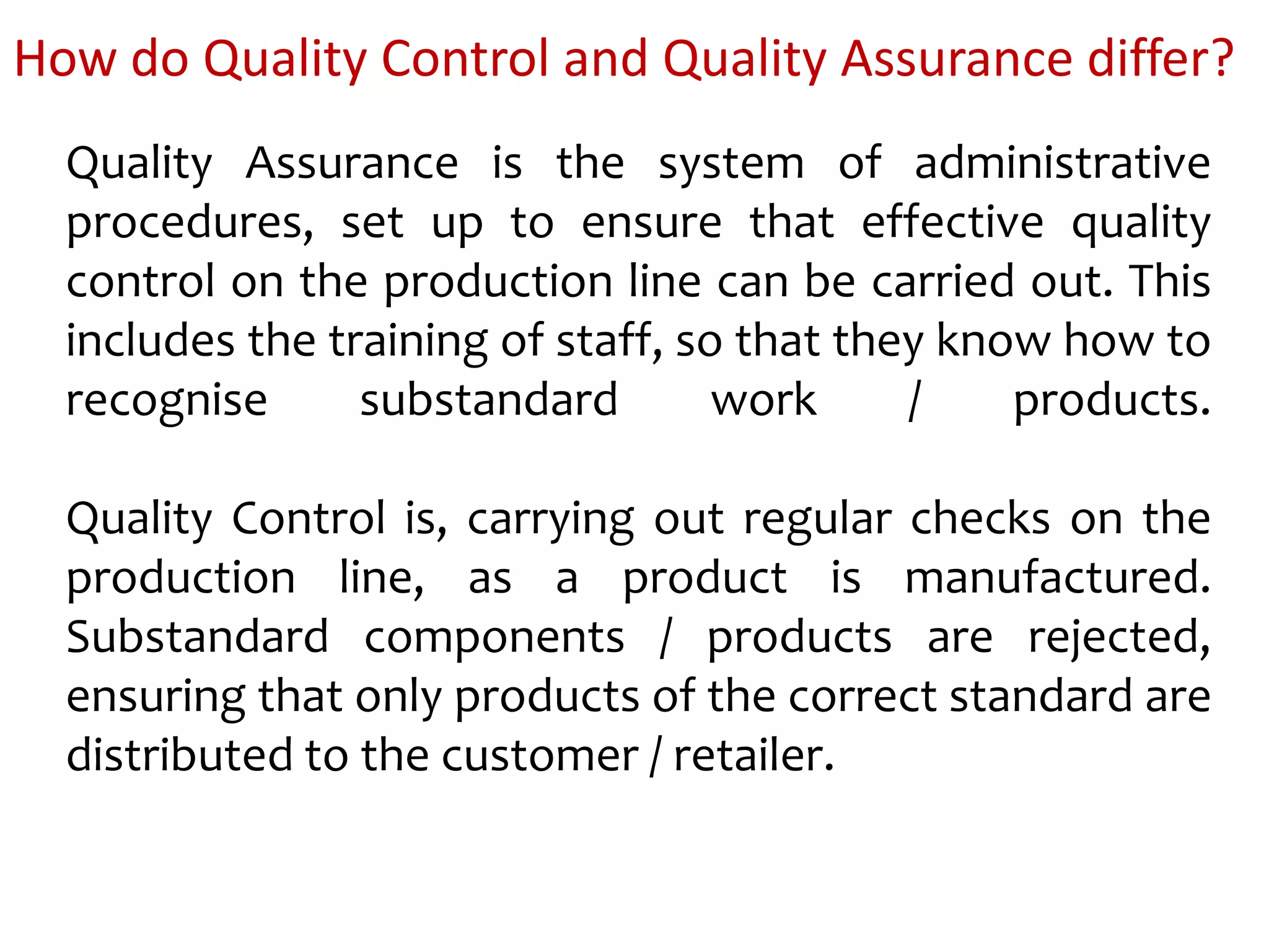 How do Quality Control and Quality Assurance differ?
Quality Assurance is the system of administrative
procedures, set up to ensure that effective quality
control on the production line can be carried out. This
includes the training of staff, so that they know how to
recognise substandard work / products.
Quality Control is, carrying out regular checks on the
production line, as a product is manufactured.
Substandard components / products are rejected,
ensuring that only products of the correct standard are
distributed to the customer / retailer.
 