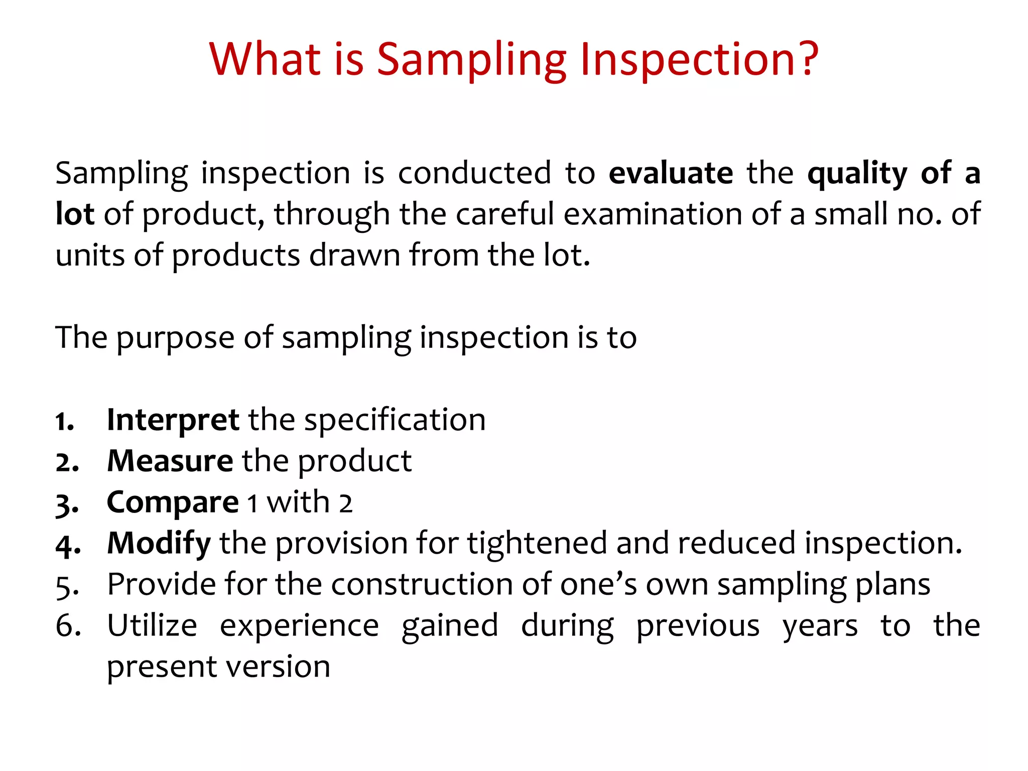 What is Sampling Inspection?
Sampling inspection is conducted to evaluate the quality of a
lot of product, through the careful examination of a small no. of
units of products drawn from the lot.
The purpose of sampling inspection is to
1. Interpret the specification
2. Measure the product
3. Compare 1 with 2
4. Modify the provision for tightened and reduced inspection.
5. Provide for the construction of one’s own sampling plans
6. Utilize experience gained during previous years to the
present version
 