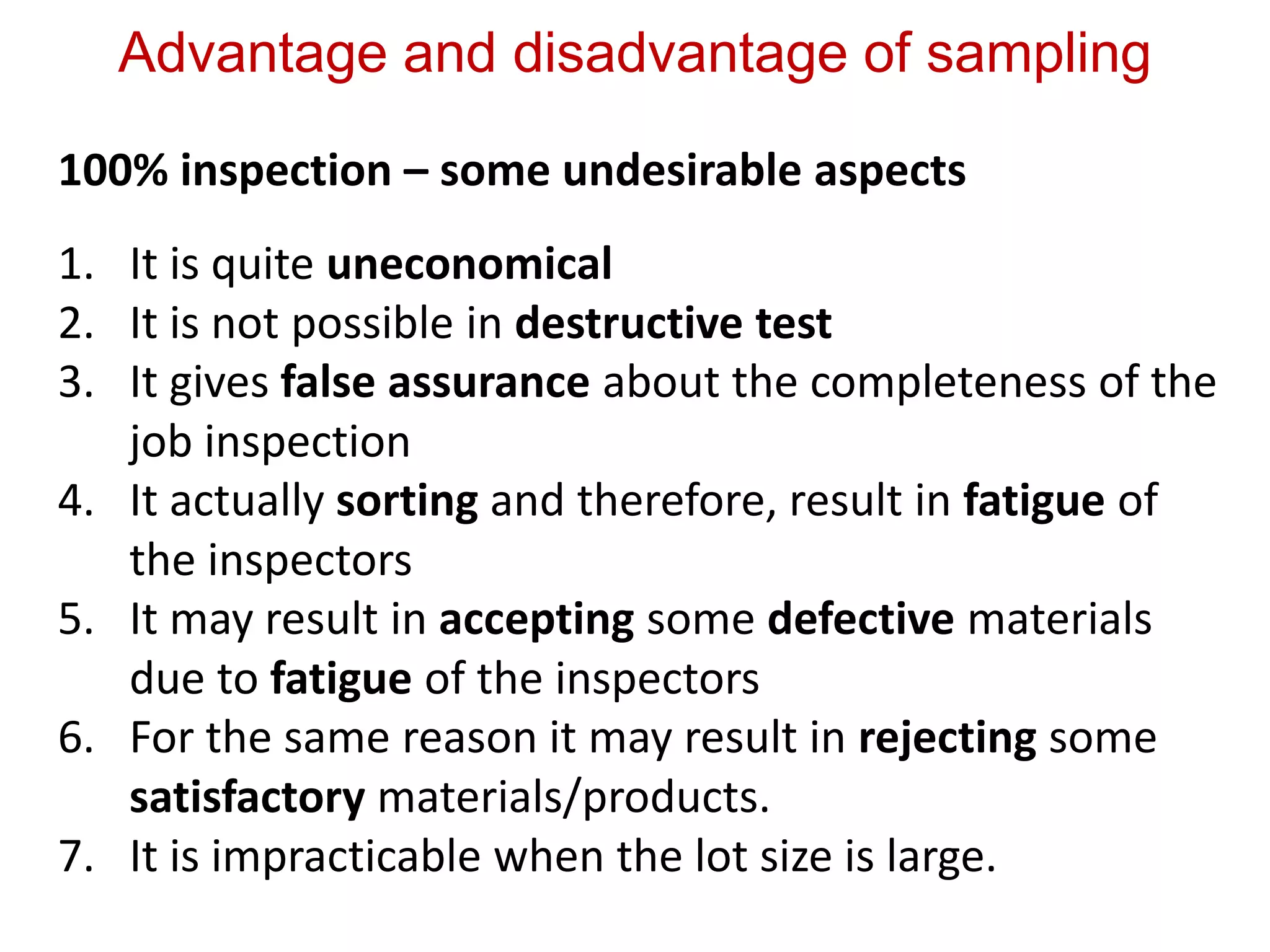 Advantage and disadvantage of sampling
100% inspection – some undesirable aspects
1. It is quite uneconomical
2. It is not possible in destructive test
3. It gives false assurance about the completeness of the
job inspection
4. It actually sorting and therefore, result in fatigue of
the inspectors
5. It may result in accepting some defective materials
due to fatigue of the inspectors
6. For the same reason it may result in rejecting some
satisfactory materials/products.
7. It is impracticable when the lot size is large.
 