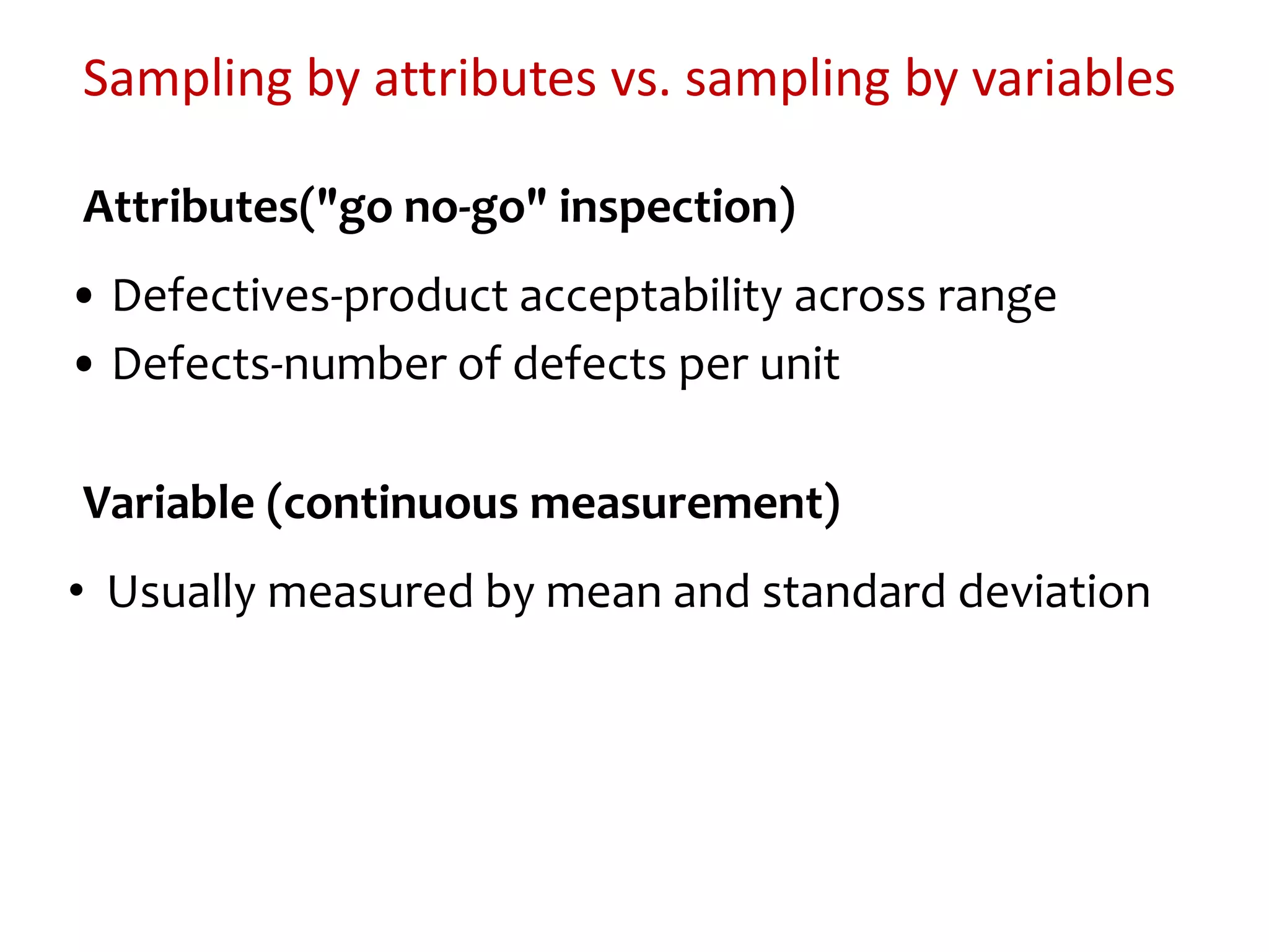 Sampling by attributes vs. sampling by variables
Attributes("go no-go" inspection)
• Defectives-product acceptability across range
• Defects-number of defects per unit
Variable (continuous measurement)
• Usually measured by mean and standard deviation
 