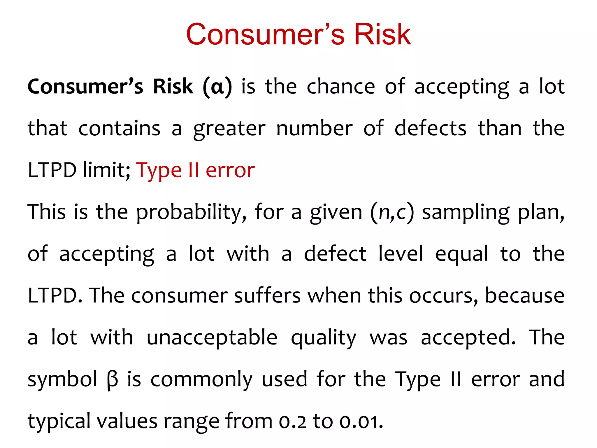 Consumer’s Risk (α) is the chance of accepting a lot
that contains a greater number of defects than the
LTPD limit; Type II error
This is the probability, for a given (n,c) sampling plan,
of accepting a lot with a defect level equal to the
LTPD. The consumer suffers when this occurs, because
a lot with unacceptable quality was accepted. The
symbol β is commonly used for the Type II error and
typical values range from 0.2 to 0.01.
Consumer’s Risk
 