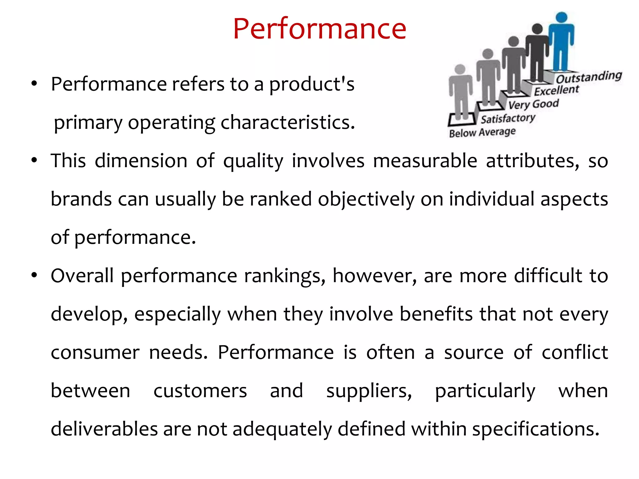 Performance
• Performance refers to a product's
primary operating characteristics.
• This dimension of quality involves measurable attributes, so
brands can usually be ranked objectively on individual aspects
of performance.
• Overall performance rankings, however, are more difficult to
develop, especially when they involve benefits that not every
consumer needs. Performance is often a source of conflict
between customers and suppliers, particularly when
deliverables are not adequately defined within specifications.
 