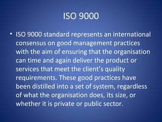 ISO 9000
• ISO 9000 standard represents an international
consensus on good management practices
with the aim of ensuring that the organisation
can time and again deliver the product or
services that meet the client’s quality
requirements. These good practices have
been distilled into a set of system, regardless
of what the organisation does, its size, or
whether it is private or public sector.
 