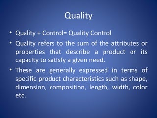 Quality
• Quality + Control= Quality Control
• Quality refers to the sum of the attributes or
properties that describe a product or its
capacity to satisfy a given need.
• These are generally expressed in terms of
specific product characteristics such as shape,
dimension, composition, length, width, color
etc.
 