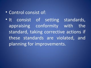 • Control consist of:
• It consist of setting standards,
appraising conformity with the
standard, taking corrective actions if
these standards are violated, and
planning for improvements.
 