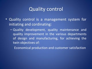 Quality control
• Quality control is a management system for
initiating and cordinating:
– Quality development, quality maintenance and
quality improvement in the various departments
of design and manufacturing, for achieving the
twin objectives of:
Economical production and customer satisfaction
 