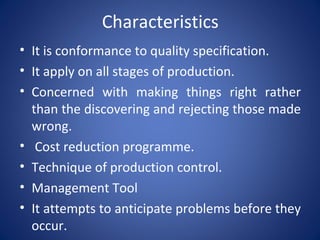 Characteristics
• It is conformance to quality specification.
• It apply on all stages of production.
• Concerned with making things right rather
than the discovering and rejecting those made
wrong.
• Cost reduction programme.
• Technique of production control.
• Management Tool
• It attempts to anticipate problems before they
occur.
 