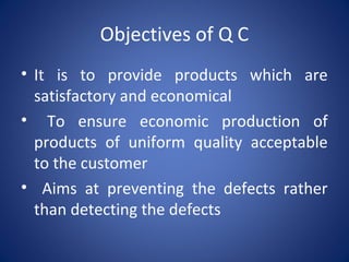 Objectives of Q C
• It is to provide products which are
satisfactory and economical
• To ensure economic production of
products of uniform quality acceptable
to the customer
• Aims at preventing the defects rather
than detecting the defects
 