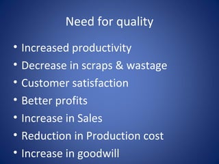 Need for quality
• Increased productivity
• Decrease in scraps & wastage
• Customer satisfaction
• Better profits
• Increase in Sales
• Reduction in Production cost
• Increase in goodwill
 