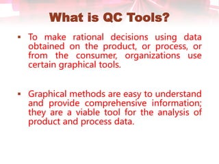 What is QC Tools?
 To make rational decisions using data
obtained on the product, or process, or
from the consumer, organizations use
certain graphical tools.
 Graphical methods are easy to understand
and provide comprehensive information;
they are a viable tool for the analysis of
product and process data.
 