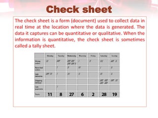 Check sheet
The check sheet is a form (document) used to collect data in
real time at the location where the data is generated. The
data it captures can be quantitative or qualitative. When the
information is quantitative, the check sheet is sometimes
called a tally sheet.
 