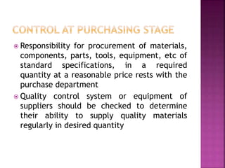  Responsibility for procurement of materials,
components, parts, tools, equipment, etc of
standard specifications, in a required
quantity at a reasonable price rests with the
purchase department
 Quality control system or equipment of
suppliers should be checked to determine
their ability to supply quality materials
regularly in desired quantity
 