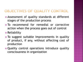  Assessment of quality standards at different
stages of the production process
 To recommend for remedial or corrective
action when the process goes out of control
 Reliability
 To suggest suitable improvements in quality
of product, if any, without affecting cost of
production
 Quality control operations introduce quality
consciousness in organization
 