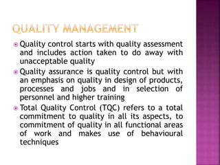  Quality control starts with quality assessment
and includes action taken to do away with
unacceptable quality
 Quality assurance is quality control but with
an emphasis on quality in design of products,
processes and jobs and in selection of
personnel and higher training
 Total Quality Control (TQC) refers to a total
commitment to quality in all its aspects, to
commitment of quality in all functional areas
of work and makes use of behavioural
techniques
 