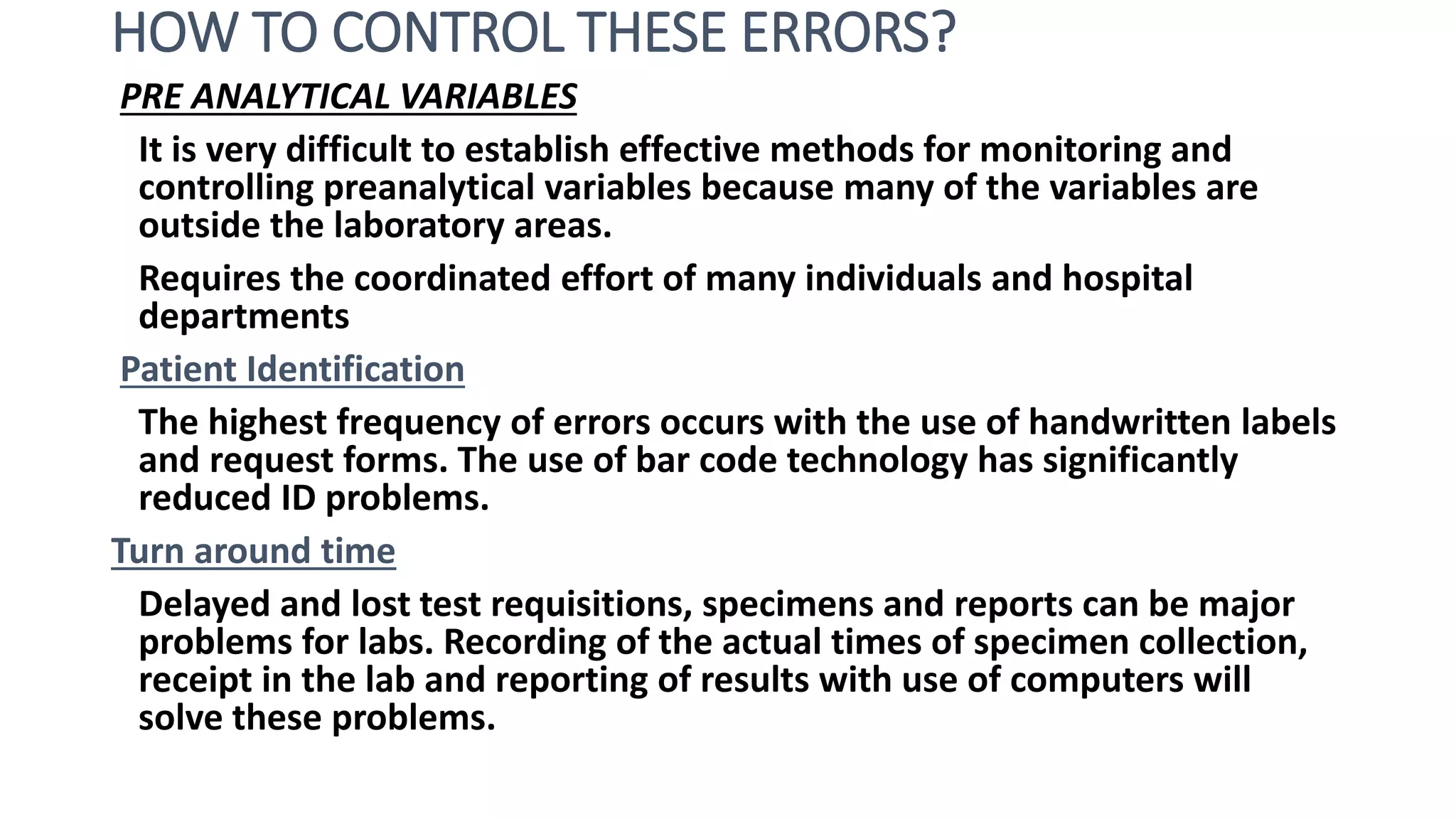 HOW TO CONTROL THESE ERRORS?
PRE ANALYTICAL VARIABLES
It is very difficult to establish effective methods for monitoring and
controlling preanalytical variables because many of the variables are
outside the laboratory areas.
Requires the coordinated effort of many individuals and hospital
departments
Patient Identification
The highest frequency of errors occurs with the use of handwritten labels
and request forms. The use of bar code technology has significantly
reduced ID problems.
Turn around time
Delayed and lost test requisitions, specimens and reports can be major
problems for labs. Recording of the actual times of specimen collection,
receipt in the lab and reporting of results with use of computers will
solve these problems.
 