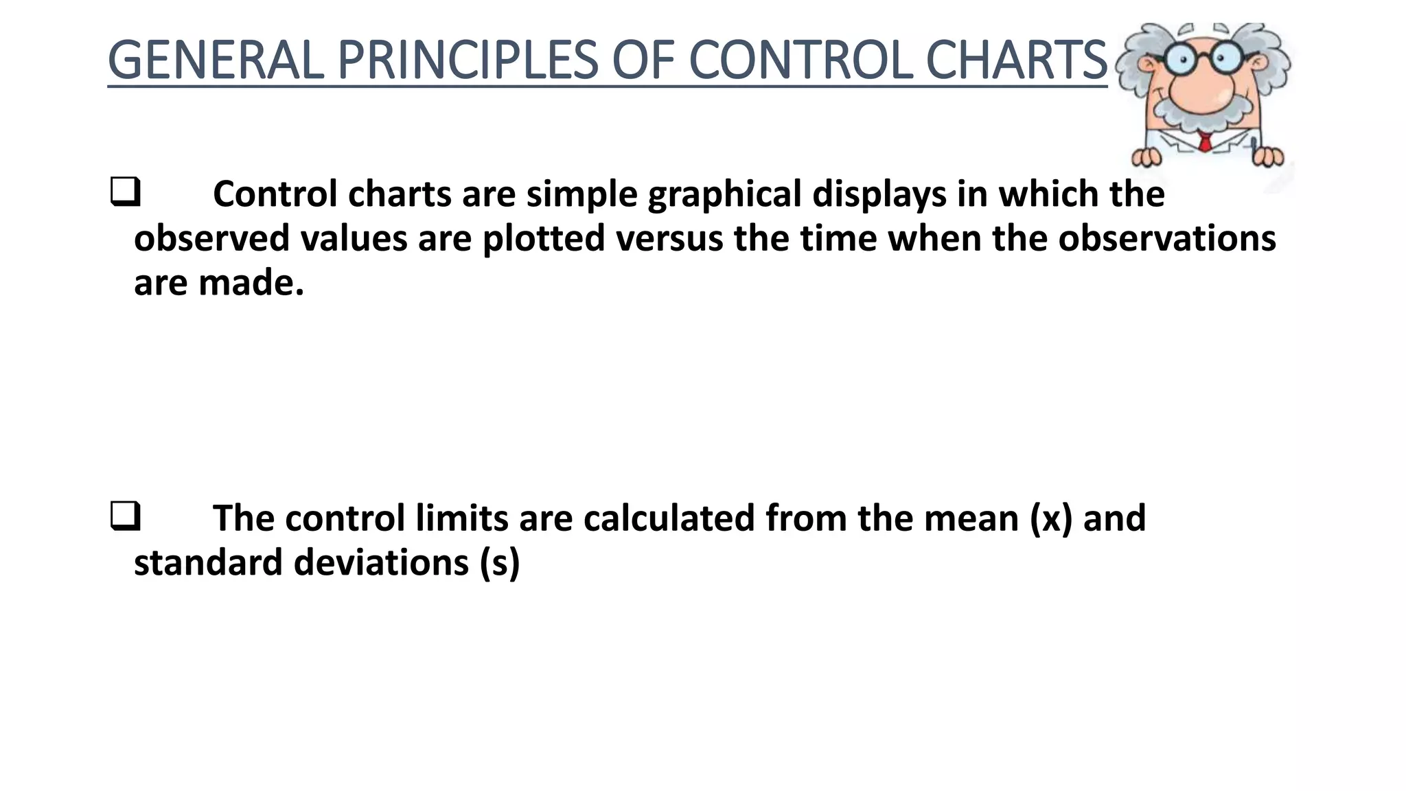 GENERAL PRINCIPLES OF CONTROL CHARTS
 Control charts are simple graphical displays in which the
observed values are plotted versus the time when the observations
are made.
 The control limits are calculated from the mean (x) and
standard deviations (s)
 