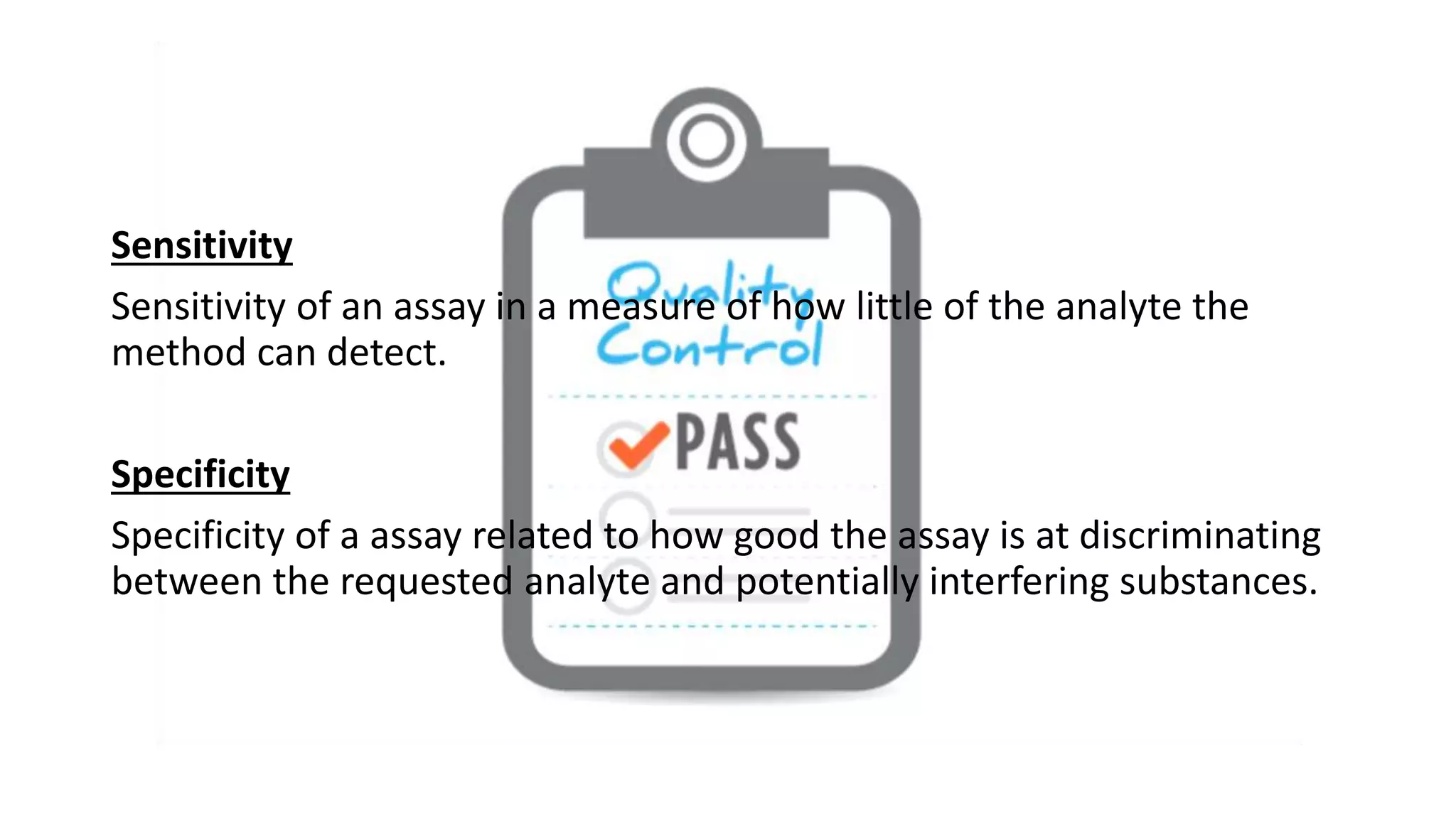 Sensitivity
Sensitivity of an assay in a measure of how little of the analyte the
method can detect.
Specificity
Specificity of a assay related to how good the assay is at discriminating
between the requested analyte and potentially interfering substances.
 