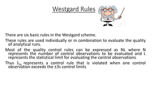 Westgard Rules
There are six basic rules in the Westgard scheme.
These rules are used individually or in combination to evaluate the quality
of analytical runs.
Most of the quality control rules can be expressed as NL where N
represents the number of control observations to be evaluated and L
represents the statistical limit for evaluating the control observations
Thus 13s represents a control rule that is violated when one control
observation exceeds the ±3s control limits.
 