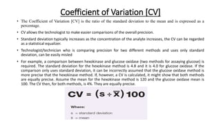 Coefficient of Variation [CV]
• The Coefficient of Variation [CV] is the ratio of the standard deviation to the mean and is expressed as a
percentage.
• CV allows the technologist to make easier comparisons of the overall precision.
• Standard deviation typically increases as the concentration of the analyte increases, the CV can be regarded
as a statistical equalizer.
• Technologist/technician who is comparing precision for two different methods and uses only standard
deviation, can be easily misled
• For example, a comparison between hexokinase and glucose oxidase (two methods for assaying glucose) is
required. The standard deviation for the hexokinase method is 4.8 and it is 4.0 for glucose oxidase. If the
comparison only uses standard deviation, it can be incorrectly assumed that the glucose oxidase method is
more precise that the hexokinase method. If, however, a CV is calculated, it might show that both methods
are equally precise. Assume the mean for the hexokinase method is 120 and the glucose oxidase mean is
100. The CV then, for both methods, is 4%. They are equally precise.
 