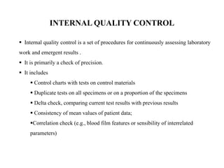  Internal quality control is a set of procedures for continuously assessing laboratory
work and emergent results .
 It is primarily a check of precision.
 It includes
 Control charts with tests on control materials
 Duplicate tests on all specimens or on a proportion of the specimens
 Delta check, comparing current test results with previous results
 Consistency of mean values of patient data;
Correlation check (e.g., blood film features or sensibility of interrelated
parameters)
INTERNAL QUALITY CONTROL
 
