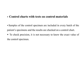  Control charts with tests on control materials
 Samples of the control specimen are included in every batch of the
patient’s specimens and the results are checked on a control chart.
 To check precision, it is not necessary to know the exact value of
the control specimen.
 