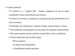  Control material
 A control is a “ patient like ” sample composed of one or many
constituents whose concentration are known.
 Controls are device or material for checking that the performance of a
test is constant.
 Preferably one should have controls of high, normal and low values.
 Two different concentrations are necessary for adequate statistical QC.
 The same material can be used for external QC or also a calibrator.
 Control specimen may be three types
Pure solutions
 Liquid serum preparation
 Lyophilized control specimen
 